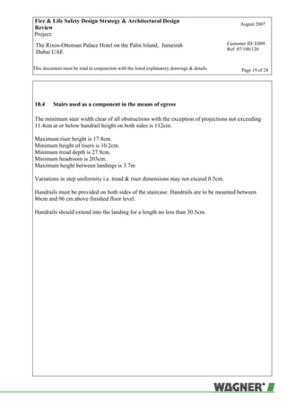 Fire & Life Safety Design Strategy & Architectural Design
Review
August 2007
Project:
The Rixos-Ottoman Palace Hotel on the Palm Island, Jumeirah
Dubai UAE
Customer ID: E009
Ref: 07/100/120
This document must be read in conjunction with the listed explanatory drawings & details Page 19 of 28
10.4 Stairs used as a component in the means of egress
The minimum stair width clear of all obstructions with the exception of projections not exceeding
11.4cm at or below handrail height on both sides is 112cm.
Maximum riser height is 17.8cm.
Minimum height of risers is 10.2cm.
Minimum tread depth is 27.9cm.
Minimum headroom is 203cm.
Maximum height between landings is 3.7m
Variations in step uniformity i.e. tread & riser dimensions may not exceed 0.5cm.
Handrails must be provided on both sides of the staircase. Handrails are to be mounted between
86cm and 96 cm above finished floor level.
Handrails should extend into the landing for a length no less than 30.5cm.
 