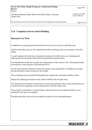 Fire & Life Safety Design Strategy & Architectural Design
Review
August 2007
Project:
The Rixos-Ottoman Palace Hotel on the Palm Island, Jumeirah
Dubai UAE
Customer ID: E009
Ref: 07/100/120
This document must be read in conjunction with the listed explanatory drawings & details Page 20 of 28
11.0 Compliance Review Hotel Building
Basement Car Park
In addition to car parking space the basement level serves as a services and utility area.
All plant and utility areas are fire separated from the car parking zones at a minimum 1 hour fire
rating.
A small, separate fire rated area is located at basement level which serves as a changing and
make-up area for the theatre artists from the ground floor theatre facility.
Fire rated barriers divide the car park into compartments in the event of a fire, allowing horizontal
movement to a safe enclosure at the basement level.
Six fire rated staircase enclosures lead to the outside via the ground floor. In addition two ramps
provide alternative means of egress to the outside.
The car parking areas are protected throughout by a supervised, automatic sprinkler system.
Manual fire fighting provisions are also made available in the car park areas.
The maximum travel distance to the nearest exit from any position in the car park facility does not
exceed 61m, thus complying with the requirements of the life safety code.
The car park is classified as a storage facility, ordinary hazard. An occupant load factor is not
attributed to this type of occupancy.
The plant and utility areas are not occupiable except for service and maintenance.
 