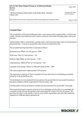 Fire & Life Safety Design Strategy & Architectural Design
Review
August 2007
Project:
The Rixos-Ottoman Palace Hotel on the Palm Island, Jumeirah
Dubai UAE
Customer ID: E009
Ref: 07/100/120
This document must be read in conjunction with the listed explanatory drawings & details Page 21 of 28
Ground Floor
The ground floor of the hotel building provides a main entrance and reception lobby, a wellness spa
centre, a theatre style auditorium and a cinema, numerous retail outlets including shops, restaurants
and bars.
Administration offices, main kitchen, meeting rooms, staff areas and lounge areas are also located on
the ground floor. A terrace at ground floor faces the resorts beach front area.
The occupant load at ground floor is assessed as follows:
Restaurant area 2800m² @1.4m²/person = 2000
Retail area 770m² @ 5.6m²/person = 138
Wellness Spa 6300m² @ 4.6m²/person = 1370
Administration / BOH 2275m² @ 9.3m²/person = 245
Assembly fixed seating: Theatre @ 900 and Cinema @140 = 1040
The total occupant load is approximately 4793 persons.
The required exit capacity of 23m is exceeded with more than 50m of exit discharge around the
perimeter of the ground floor area.
Travel distances to exits measured from any point on the ground floor do not exceed 61m and are
therefore compliant with the requirements of the life safety code.
Common paths of travel and dead en corridors do not exceed the max. permissible 15m length.
The required total egress capacity at the level of exit discharge must be able to accommodate all
occupants exiting from the ground floor and is determined by a factor of 0.5cm per person. The
provision for egress to the outside is well in excess of this requirement with more than double the
required exit width provided at ground level.
 