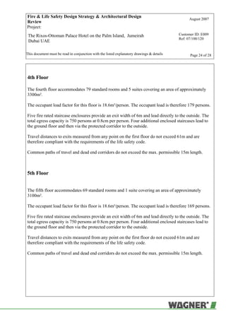 Fire & Life Safety Design Strategy & Architectural Design
Review
August 2007
Project:
The Rixos-Ottoman Palace Hotel on the Palm Island, Jumeirah
Dubai UAE
Customer ID: E009
Ref: 07/100/120
This document must be read in conjunction with the listed explanatory drawings & details Page 24 of 28
4th Floor
The fourth floor accommodates 79 standard rooms and 5 suites covering an area of approximately
3300m².
The occupant load factor for this floor is 18.6m²/person. The occupant load is therefore 179 persons.
Five fire rated staircase enclosures provide an exit width of 6m and lead directly to the outside. The
total egress capacity is 750 persons at 0.8cm per person. Four additional enclosed staircases lead to
the ground floor and then via the protected corridor to the outside.
Travel distances to exits measured from any point on the first floor do not exceed 61m and are
therefore compliant with the requirements of the life safety code.
Common paths of travel and dead end corridors do not exceed the max. permissible 15m length.
5th Floor
The fifth floor accommodates 69 standard rooms and 1 suite covering an area of approximately
3100m².
The occupant load factor for this floor is 18.6m²/person. The occupant load is therefore 169 persons.
Five fire rated staircase enclosures provide an exit width of 6m and lead directly to the outside. The
total egress capacity is 750 persons at 0.8cm per person. Four additional enclosed staircases lead to
the ground floor and then via the protected corridor to the outside.
Travel distances to exits measured from any point on the first floor do not exceed 61m and are
therefore compliant with the requirements of the life safety code.
Common paths of travel and dead end corridors do not exceed the max. permissible 15m length.
 