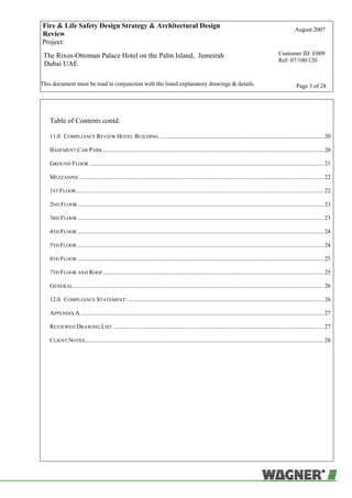 Fire & Life Safety Design Strategy & Architectural Design
Review
August 2007
Project:
The Rixos-Ottoman Palace Hotel on the Palm Island, Jumeirah
Dubai UAE
Customer ID: E009
Ref: 07/100/120
This document must be read in conjunction with the listed explanatory drawings & details Page 3 of 28
Table of Contents contd.
11.0 COMPLIANCE REVIEW HOTEL BUILDING .............................................................................................................. 20
BASEMENT CAR PARK.................................................................................................................................................... 20
GROUND FLOOR ............................................................................................................................................................. 21
MEZZANINE.................................................................................................................................................................... 22
1ST FLOOR...................................................................................................................................................................... 22
2ND FLOOR..................................................................................................................................................................... 23
3RD FLOOR ..................................................................................................................................................................... 23
4TH FLOOR ..................................................................................................................................................................... 24
5TH FLOOR ..................................................................................................................................................................... 24
6TH FLOOR ..................................................................................................................................................................... 25
7TH FLOOR AND ROOF.................................................................................................................................................... 25
GENERAL........................................................................................................................................................................ 26
12.0 COMPLIANCE STATEMENT: ................................................................................................................................... 26
APPENDIX A ................................................................................................................................................................... 27
REVIEWED DRAWING LIST ............................................................................................................................................. 27
CLIENT NOTES................................................................................................................................................................ 28
 