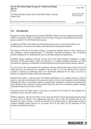 Fire & Life Safety Design Strategy & Architectural Design
Review
August 2007
Project:
The Rixos-Ottoman Palace Hotel on the Palm Island, Jumeirah
Dubai UAE
Customer ID: E009
Ref: 07/100/120
This document must be read in conjunction with the listed explanatory drawings & details Page 4 of 28
2.0 Introduction
Wagner Fire Safety Management Consultants (WFSMC), Dubai, have been engaged by the client
ZSML Construction, Dubai, to establish a fire & life safety strategy for the proposed luxury hotel
project on plot C4-5 of the Palm Island crescent.
In addition, WFSMC will conduct an architectural design review to ensure that a high level of
building safety is achieved in accordance with national and international standards.
The purpose of the fire & life safety strategy is to guarantee adequate means of early response to a
fire emergency, permit implementation of structured evacuation procedures, and to facilitate
effective response by Civil Defence fire services and other mutual aid organisations.
Complete design compliance with the relevant fire & life safety protection standards is sought.
Protection of life and property within the parameters of complex building architecture are often
served best by applying a combination of both performance based and prescriptive design solutions.
It is true of all codes and standards that, alternative solutions that provide equal or better fire & life
safety provision, are deemed to be compliant with the code. It is not the intention of any code to
exclude or exempt any technology that is not specifically addressed by the code, yet serves to
enhance or support life safety and fire protection goals.
Optimum life safety is achieved when the building performance is in complete harmony with the
passive, electrical and mechanical fire protection systems that are later designed into the building.
Although life safety is the primary objective in public type occupancies, the benefits of performance
based design are not restricted to improving life safety but also serve to minimise property damage
and reduce financial loss for the owner(s).
The intent of the Life Safety Code is to provide a reasonable level of safety for the occupants of a
building from fire and other similar events.
Whilst compliance with the Life Safety Code ensures the benefit of good engineering practise based
on many years of collective fire engineering experience, and is often the starting point for any
building fire safety strategy, it should not become the overriding factor in determining whether a
complex building design achieves an acceptable level of fire safety for the protection of life,
property and business continuity.
 