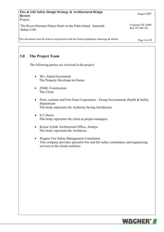 Fire & Life Safety Design Strategy & Architectural Design
Review
August 2007
Project:
The Rixos-Ottoman Palace Hotel on the Palm Island, Jumeirah
Dubai UAE
Customer ID: E009
Ref: 07/100/120
This document must be read in conjunction with the listed explanatory drawings & details Page 6 of 28
3.0 The Project Team
The following parties are involved in the project:
• M/s. Zabeel Investment
The Property Developer & Owner
• ZSML Construction
The Client.
• Ports, customs and Free Zone Corporation – Group Environment, Health & Safety
Department
This body represents the Authority having Jurisdiction.
• E.C.Harris
This body represents the client as project managers.
• Kursat Aybak Architectural Office, Antalya
This body represents the Architects.
• Wagner Fire Safety Management Consultants
This company provides specialist fire and life safety consultancy and engineering
services to the clients architect.
 