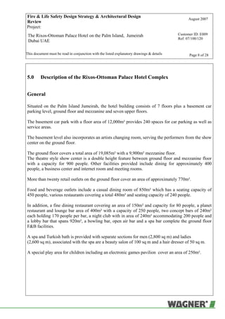 Fire & Life Safety Design Strategy & Architectural Design
Review
August 2007
Project:
The Rixos-Ottoman Palace Hotel on the Palm Island, Jumeirah
Dubai UAE
Customer ID: E009
Ref: 07/100/120
This document must be read in conjunction with the listed explanatory drawings & details Page 8 of 28
5.0 Description of the Rixos-Ottoman Palace Hotel Complex
General
Situated on the Palm Island Jumeirah, the hotel building consists of 7 floors plus a basement car
parking level, ground floor and mezzanine and seven upper floors.
The basement car park with a floor area of 12,000m² provides 240 spaces for car parking as well as
service areas.
The basement level also incorporates an artists changing room, serving the performers from the show
center on the ground floor.
The ground floor covers a total area of 19,085m² with a 9,900m² mezzanine floor.
The theatre style show center is a double height feature between ground floor and mezzanine floor
with a capacity for 900 people. Other facilities provided include dining for approximately 400
people, a business center and internet room and meeting rooms.
More than twenty retail outlets on the ground floor cover an area of approximately 770m².
Food and beverage outlets include a casual dining room of 850m² which has a seating capacity of
450 people, various restaurants covering a total 480m² and seating capacity of 240 people.
In addition, a fine dining restaurant covering an area of 150m² and capacity for 80 people, a planet
restaurant and lounge bar area of 400m² with a capacity of 250 people, two concept bars of 240m²
each holding 170 people per bar, a night club with in area of 240m² accommodating 200 people and
a lobby bar that spans 920m², a bowling bar, open air bar and a spa bar complete the ground floor
F&B facilities.
A spa and Turkish bath is provided with separate sections for men (2,800 sq m) and ladies
(2,600 sq m), associated with the spa are a beauty salon of 100 sq m and a hair dresser of 50 sq m.
A special play area for children including an electronic games pavilion cover an area of 250m².
 