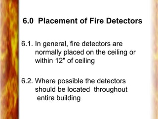 6.0 Placement of Fire Detectors
6.1. In general, fire detectors are
normally placed on the ceiling or
within 12" of ceiling
6.2. Where possible the detectors
should be located throughout
entire building
 