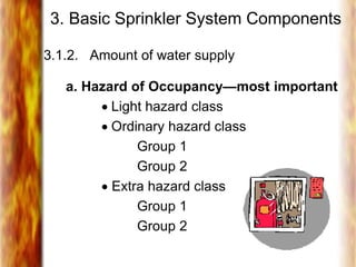 3. Basic Sprinkler System Components
3.1.2. Amount of water supply
a. Hazard of Occupancy—most important
 Light hazard class
 Ordinary hazard class
Group 1
Group 2
 Extra hazard class
Group 1
Group 2
 