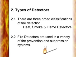 2. Types of Detectors
2.1. There are three broad classifications
of fire detection:
Heat, Smoke & Flame Detectors.
2.2. Fire Detectors are used in a variety
of fire prevention and suppression
systems.
 