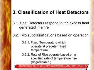 3. Classification of Heat Detectors
3.1. Heat Detectors respond to the excess heat
generated in a fire
3.2. Two subclassifications based on operation
3.2.1. Fixed Temperature which
operate at predetermined
temperature
3.2.2. Rate of Rise operate based on a
specified rate of temperature rise
(degrees/min.)
 