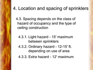 4. Location and spacing of sprinklers
4.3. Spacing depends on the class of
hazard of occupancy and the type of
ceiling construction
4.3.1. Light hazard - 15' maximum
between sprinklers
4.3.2. Ordinary hazard - 12-15' ft.
depending on use of area
4.3.3. Extra hazard - 12' maximum
 
