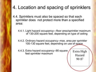 4. Location and spacing of sprinklers
4.4. Sprinklers must also be spaced so that each
sprinkler does not protect more than a specified
area:
4.4.1. Light hazard occupancy—floor area/sprinkler maximum
of 130-200 square feet, depending on type of ceiling
4.4.2. Ordinary hazard occupancy--max. area per sprinkler
100-130 square feet, depending on use of space
4.4.3. Extra hazard occupancy--90 square
feet sprinkler maximum
Extra High
Hazard
90 ft2
 