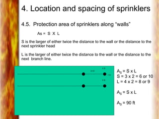 4. Location and spacing of sprinklers
4.5. Protection area of sprinklers along “walls”
As = S X L
S is the larger of either twice the distance to the wall or the distance to the
next sprinkler head
L is the larger of either twice the distance to the wall or the distance to the
next branch line.
10 ft
3 ft
9 ft
4 ft
AS = S x L
S = 3 x 2 = 6 or 10
L = 4 x 2 = 8 or 9
AS = S x L
AS = 90 ft
 