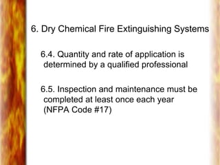 6. Dry Chemical Fire Extinguishing Systems
6.4. Quantity and rate of application is
determined by a qualified professional
6.5. Inspection and maintenance must be
completed at least once each year
(NFPA Code #17)
 