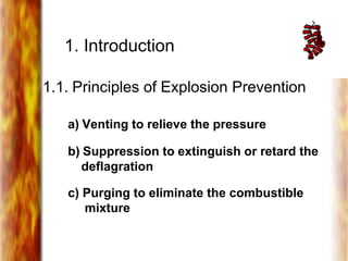 1. Introduction
1.1. Principles of Explosion Prevention
a) Venting to relieve the pressure
b) Suppression to extinguish or retard the
deflagration
c) Purging to eliminate the combustible
mixture
 