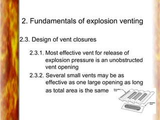2. Fundamentals of explosion venting
2.3. Design of vent closures
2.3.1. Most effective vent for release of
explosion pressure is an unobstructed
vent opening
2.3.2. Several small vents may be as
effective as one large opening as long
as total area is the same
 