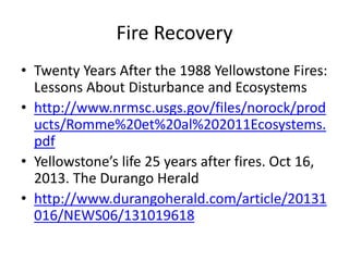 Fire Recovery 
• Twenty Years After the 1988 Yellowstone Fires: 
Lessons About Disturbance and Ecosystems 
• http://www.nrmsc.usgs.gov/files/norock/prod 
ucts/Romme%20et%20al%202011Ecosystems. 
pdf 
• Yellowstone’s life 25 years after fires. Oct 16, 
2013. The Durango Herald 
• http://www.durangoherald.com/article/20131 
016/NEWS06/131019618 
 