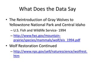 What Does the Data Say 
• The Reintroduction of Gray Wolves to 
Yellowstone National Park and Central Idaho 
– U.S. Fish and Wildlife Service- 1994 
– http://www.fws.gov/mountain-prairie/ 
species/mammals/wolf/eis_1994.pdf 
• Wolf Restoration Continued 
– http://www.nps.gov/yell/naturescience/wolfrest. 
htm 
 