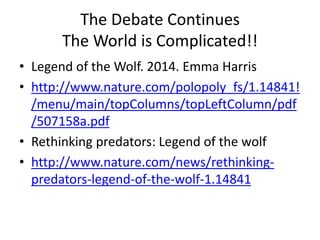 The Debate Continues 
The World is Complicated!! 
• Legend of the Wolf. 2014. Emma Harris 
• http://www.nature.com/polopoly_fs/1.14841! 
/menu/main/topColumns/topLeftColumn/pdf 
/507158a.pdf 
• Rethinking predators: Legend of the wolf 
• http://www.nature.com/news/rethinking-predators- 
legend-of-the-wolf-1.14841 
