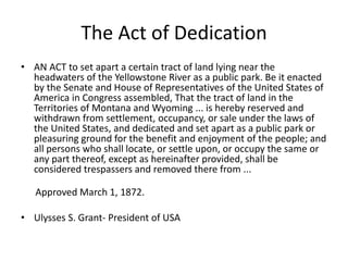The Act of Dedication 
• AN ACT to set apart a certain tract of land lying near the 
headwaters of the Yellowstone River as a public park. Be it enacted 
by the Senate and House of Representatives of the United States of 
America in Congress assembled, That the tract of land in the 
Territories of Montana and Wyoming ... is hereby reserved and 
withdrawn from settlement, occupancy, or sale under the laws of 
the United States, and dedicated and set apart as a public park or 
pleasuring ground for the benefit and enjoyment of the people; and 
all persons who shall locate, or settle upon, or occupy the same or 
any part thereof, except as hereinafter provided, shall be 
considered trespassers and removed there from ... 
Approved March 1, 1872. 
• Ulysses S. Grant- President of USA 
 