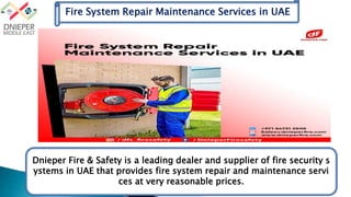 Fire System Repair Maintenance Services in UAE
Dnieper Fire & Safety is a leading dealer and supplier of fire security s
ystems in UAE that provides fire system repair and maintenance servi
ces at very reasonable prices.
 