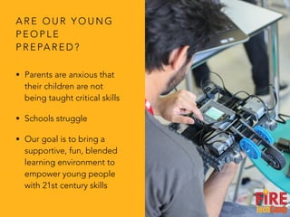 A R E O U R Y O U N G
P E O P L E
P R E PA R E D ?
• Parents are anxious that
their children are not
being taught critical skills
• Schools struggle
• Our goal is to bring a
supportive, fun, blended
learning environment to
empower young people
with 21st century skills
 
