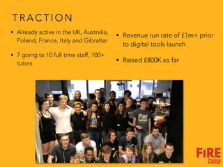T R A C T I O N
• Already active in the UK, Australia,
Poland, France, Italy and Gibraltar
• 7 going to 10 full time staff, 100+
tutors
• Revenue run rate of £1m+ prior
to digital tools launch
• Raised £800K so far
 