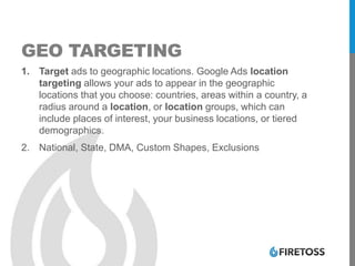 GEO TARGETING
1. Target ads to geographic locations. Google Ads location
targeting allows your ads to appear in the geographic
locations that you choose: countries, areas within a country, a
radius around a location, or location groups, which can
include places of interest, your business locations, or tiered
demographics.
2. National, State, DMA, Custom Shapes, Exclusions
 