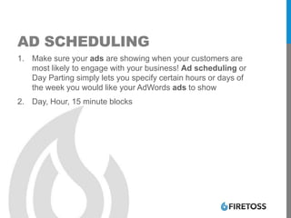 AD SCHEDULING
1. Make sure your ads are showing when your customers are
most likely to engage with your business! Ad scheduling or
Day Parting simply lets you specify certain hours or days of
the week you would like your AdWords ads to show
2. Day, Hour, 15 minute blocks
 
