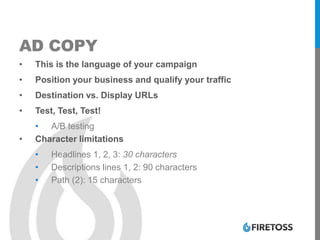 AD COPY
• This is the language of your campaign
• Position your business and qualify your traffic
• Destination vs. Display URLs
• Test, Test, Test!
• A/B testing
• Character limitations
• Headlines 1, 2, 3: 30 characters
• Descriptions lines 1, 2: 90 characters
• Path (2): 15 characters
 