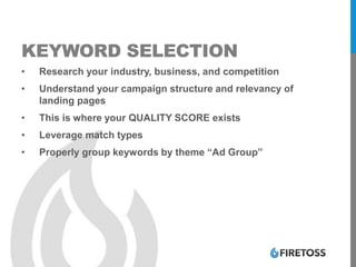 KEYWORD SELECTION
• Research your industry, business, and competition
• Understand your campaign structure and relevancy of
landing pages
• This is where your QUALITY SCORE exists
• Leverage match types
• Properly group keywords by theme “Ad Group”
 