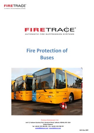 Fire Protection of
       Buses




                         Firetrace International, Ltd.
Unit 12, Fairlawn Business Park, Bonehurst Road, Salfords, REDHILL RH1 5GH
                             United Kingdom
           Tel: +44 (0) 1293 780 390 - Fax: +44 (0) 1293 780 399
               emea@firetrace.com : www.firetrace.com
                                                                             26th May 2009
 