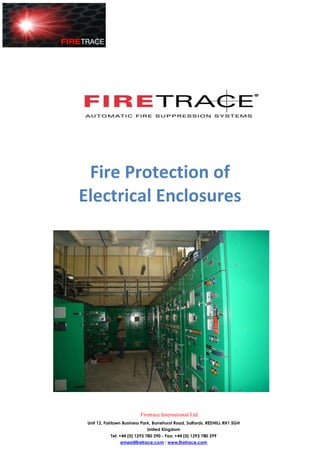 Fire Protection of
Electrical Enclosures




                          Firetrace International Ltd.
 Unit 12, Fairlawn Business Park, Bonehurst Road, Salfords, REDHILL RH1 5GH
                              United Kingdom
            Tel: +44 (0) 1293 780 390 - Fax: +44 (0) 1293 780 399
                emea@firetrace.com : www.firetrace.com
 
