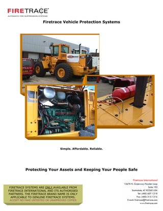 Firetrace Vehicle Protection Systems




                                 Simple. Affordable. Reliable.




          Protecting Your Assets and Keeping Your People Safe



 FIRETRACE SYSTEMS ARE ONLY AVAILABLE FROM
FIRETRACE INTERNATIONAL AND ITS AUTHORISED
PARTNERS. THE FIRETRACE BRAND NAME IS ONLY
  APPLICABLE TO GENUINE FIRETRACE SYSTEMS.
ACCEPT NO FAKE UNTESTED OR UNAPPROVED COPIES
 