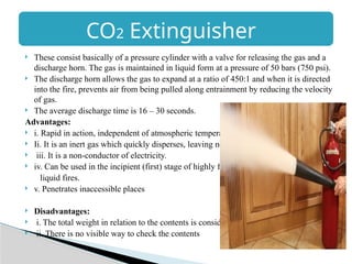 CO2 Extinguisher
 These consist basically of a pressure cylinder with a valve for releasing the gas and a
discharge horn. The gas is maintained in liquid form at a pressure of 50 bars (750 psi).
 The discharge horn allows the gas to expand at a ratio of 450:1 and when it is directed
into the fire, prevents air from being pulled along entrainment by reducing the velocity
of gas.
 The average discharge time is 16 – 30 seconds.
Advantages:
 i. Rapid in action, independent of atmospheric temperature.
 Ii. It is an inert gas which quickly disperses, leaving no trace.
 iii. It is a non-conductor of electricity.
 iv. Can be used in the incipient (first) stage of highly flammable
liquid fires.
 v. Penetrates inaccessible places
 Disadvantages:
 i. The total weight in relation to the contents is considerable
 ii. There is no visible way to check the contents
 