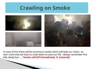 Crawling on Smoke
Crawling on Smoke
In case of Fire there will be enormous smoke which will fade our vision , to
over come that we have to crawl down to save our life . Always remember Fire
kills slowly but …. “Smoke will kill Immediately & Instantly”
 