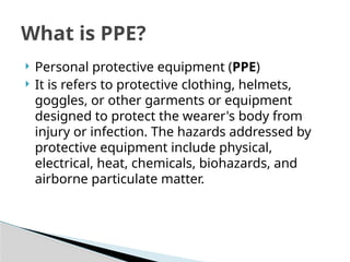  Personal protective equipment (PPE)
 It is refers to protective clothing, helmets,
goggles, or other garments or equipment
designed to protect the wearer's body from
injury or infection. The hazards addressed by
protective equipment include physical,
electrical, heat, chemicals, biohazards, and
airborne particulate matter.
What is PPE?
 