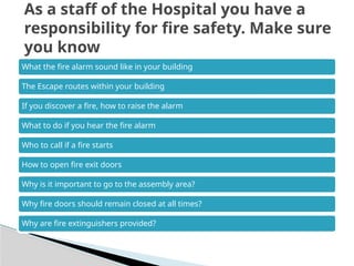 What the fire alarm sound like in your building
The Escape routes within your building
If you discover a fire, how to raise the alarm
What to do if you hear the fire alarm
Who to call if a fire starts
How to open fire exit doors
Why is it important to go to the assembly area?
Why fire doors should remain closed at all times?
Why are fire extinguishers provided?
As a staff of the Hospital you have a
responsibility for fire safety. Make sure
you know
 