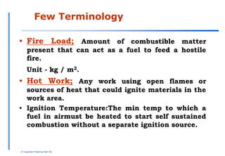 •Fire Load; Amount of combustible matter present
that can act as a fuel to feed a hostile fire.
Unit - kg / m2.
•Hot Work; Any work using open flames or sources of
heat that could ignite materials in the work area.
© Copyright Fresenius Kabi AG
Few Terminology
• Fire Load; Amount of combustible matter
present that can act as a fuel to feed a hostile
fire.
Unit - kg / m2.
• Hot Work; Any work using open flames or
sources of heat that could ignite materials in the
work area.
• Ignition Temperature:The min temp to which a
fuel in airmust be heated to start self sustained
combustion without a separate ignition source.
 
