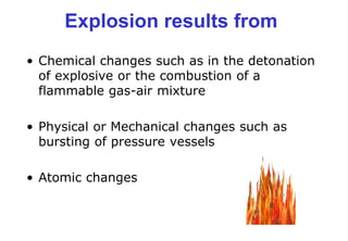 Explosion results from
• Chemical changes such as in the detonation
of explosive or the combustion of a
flammable gas-air mixture
• Physical or Mechanical changes such as
bursting of pressure vessels
• Atomic changes
 