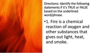 Directions: Identify the following
statements if it’s TRUE or FALSE
based on the underlined
word/phrase.
•1. Fire is a chemical
reaction of oxygen and
other substances that
gives out light, heat,
and smoke.
 