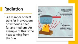 Radiation
•is a manner of heat
transfer in a vacuum
or without a need
for any medium. An
example of this is the
heat coming from
the Sun.
 