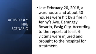 ACTIVITY #2:
FIRE
SCENARIO
•Last February 20, 2018, a
warehouse and about 40
houses were hit by a fire in
Jenny’s Ave. Barangay
Rosario, Pasig City. According
to the report, at least 4
victims were injured and
brought to the hospital for
treatment.
 