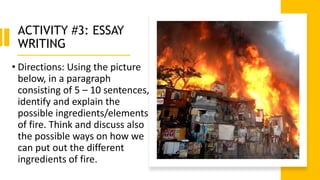 ACTIVITY #3: ESSAY
WRITING
• Directions: Using the picture
below, in a paragraph
consisting of 5 – 10 sentences,
identify and explain the
possible ingredients/elements
of fire. Think and discuss also
the possible ways on how we
can put out the different
ingredients of fire.
 