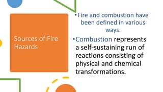 Sources of Fire
Hazards
•Fire and combustion have
been defined in various
ways.
•Combustion represents
a self-sustaining run of
reactions consisting of
physical and chemical
transformations.
 