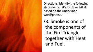 Directions: Identify the following
statements if it’s TRUE or FALSE
based on the underlined
word/phrase.
•3. Smoke is one of
the components of
the Fire Triangle
together with Heat
and Fuel.
 