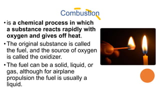 Combustion
• is a chemical process in which
a substance reacts rapidly with
oxygen and gives off heat.
•The original substance is called
the fuel, and the source of oxygen
is called the oxidizer.
•The fuel can be a solid, liquid, or
gas, although for airplane
propulsion the fuel is usually a
liquid.
 