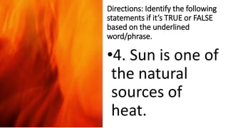 Directions: Identify the following
statements if it’s TRUE or FALSE
based on the underlined
word/phrase.
•4. Sun is one of
the natural
sources of
heat.
 
