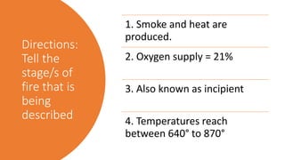 Directions:
Tell the
stage/s of
fire that is
being
described
1. Smoke and heat are
produced.
2. Oxygen supply = 21%
3. Also known as incipient
4. Temperatures reach
between 640° to 870°
 