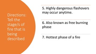 Directions:
Tell the
stage/s of
fire that is
being
described
5. Highly dangerous flashovers
may occur anytime.
6. Also known as free burning
phase
7. Hottest phase of a fire
 