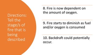 Directions:
Tell the
stage/s of
fire that is
being
described
8. Fire is now dependent on
the amount of oxygen.
9. Fire starts to diminish as fuel
and/or oxygen is consumed
10. Backdraft could potentially
occur.
 