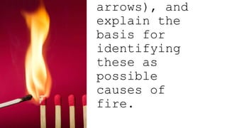 arrows), and
explain the
basis for
identifying
these as
possible
causes of
fire.
 